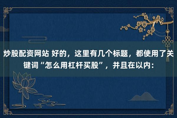 炒股配資網(wǎng)站 好的，這里有幾個(gè)標(biāo)題，都使用了關(guān)鍵詞“怎么用杠桿買股”，并且在以內(nèi)：