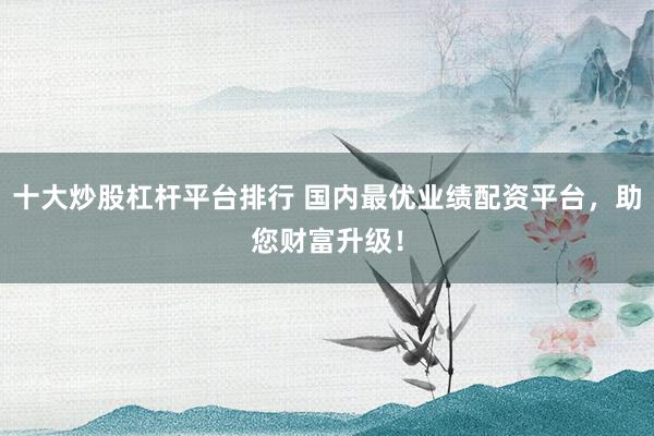 十大炒股杠桿平臺(tái)排行 國內(nèi)最優(yōu)業(yè)績(jī)配資平臺(tái)，助您財(cái)富升級(jí)！