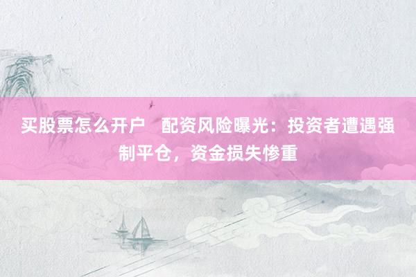 買股票怎么開戶   配資風(fēng)險曝光：投資者遭遇強制平倉，資金損失慘重