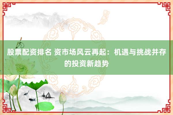股票配資排名 資市場風云再起：機遇與挑戰(zhàn)并存的投資新趨勢