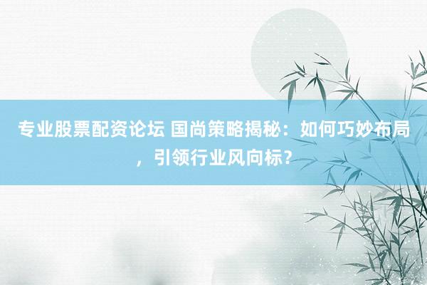 專業(yè)股票配資論壇 國尚策略揭秘：如何巧妙布局，引領(lǐng)行業(yè)風向標？