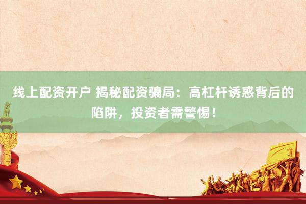 線上配資開(kāi)戶 揭秘配資騙局：高杠桿誘惑背后的陷阱，投資者需警惕！