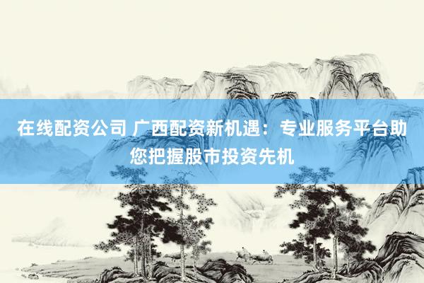 在線配資公司 廣西配資新機(jī)遇：專(zhuān)業(yè)服務(wù)平臺(tái)助您把握股市投資先機(jī)