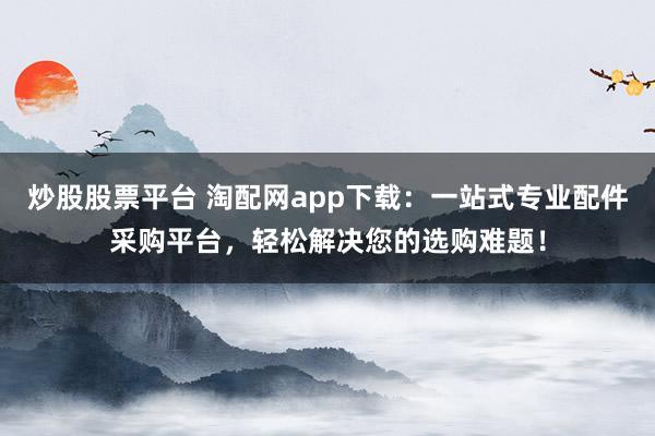 炒股股票平臺(tái) 淘配網(wǎng)app下載：一站式專業(yè)配件采購(gòu)平臺(tái)，輕松解決您的選購(gòu)難題！