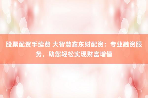 股票配資手續(xù)費(fèi) 大智慧鑫東財(cái)配資：專業(yè)融資服務(wù)，助您輕松實(shí)現(xiàn)財(cái)富增值