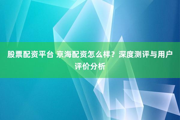 股票配資平臺 京海配資怎么樣？深度測評與用戶評價分析