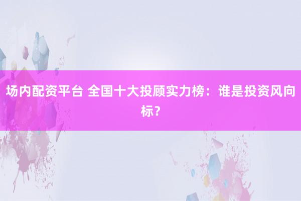 場(chǎng)內(nèi)配資平臺(tái) 全國(guó)十大投顧實(shí)力榜：誰(shuí)是投資風(fēng)向標(biāo)？