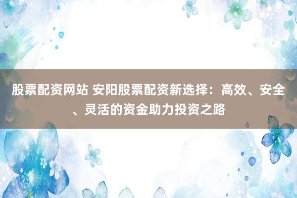 股票配資網(wǎng)站 安陽(yáng)股票配資新選擇：高效、安全、靈活的資金助力投資之路