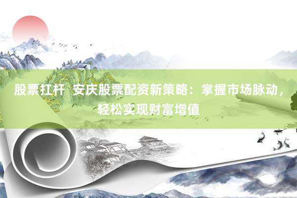 股票扛桿  安慶股票配資新策略：掌握市場脈動，輕松實現(xiàn)財富增值