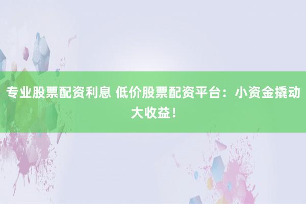 專業(yè)股票配資利息 低價股票配資平臺：小資金撬動大收益！