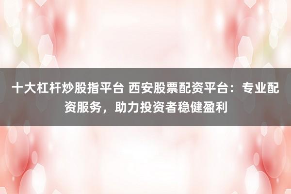十大杠桿炒股指平臺 西安股票配資平臺：專業(yè)配資服務，助力投資者穩(wěn)健盈利