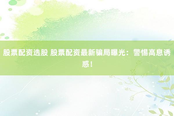 股票配資選股 股票配資最新騙局曝光：警惕高息誘惑！