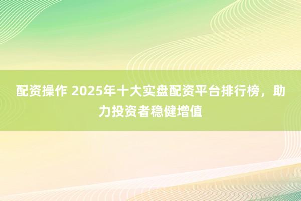 配資操作 2025年十大實盤配資平臺排行榜，助力投資者穩(wěn)健增值
