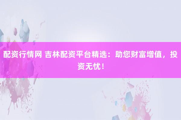 配資行情網 吉林配資平臺精選：助您財富增值，投資無憂！