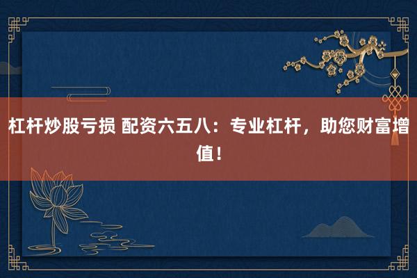 杠桿炒股虧損 配資六五八：專業(yè)杠桿，助您財(cái)富增值！