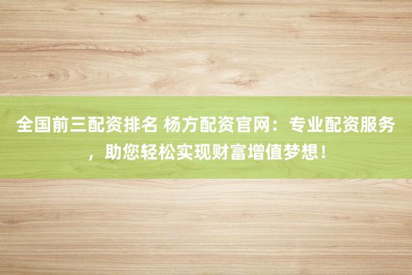 全國(guó)前三配資排名 楊方配資官網(wǎng)：專業(yè)配資服務(wù)，助您輕松實(shí)現(xiàn)財(cái)富增值夢(mèng)想！