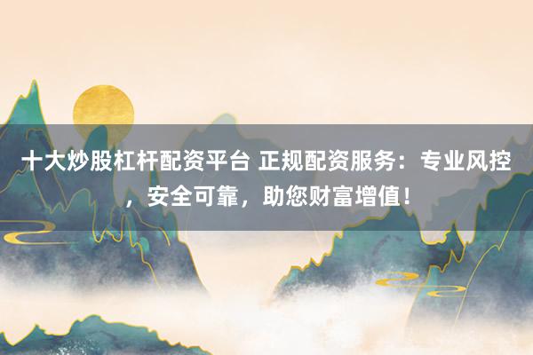 十大炒股杠桿配資平臺 正規(guī)配資服務：專業(yè)風控，安全可靠，助您財富增值！