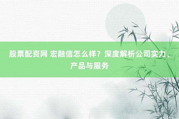 股票配資網(wǎng) 宏融信怎么樣？深度解析公司實(shí)力、產(chǎn)品與服務(wù)