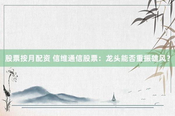 股票按月配資 信維通信股票：龍頭能否重振雄風(fēng)？