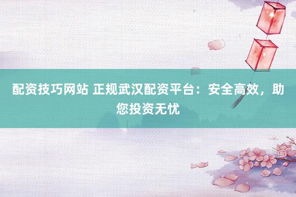 配資技巧網(wǎng)站 正規(guī)武漢配資平臺：安全高效，助您投資無憂