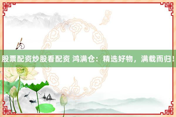 股票配資炒股看配資 鴻滿倉(cāng)：精選好物，滿載而歸！