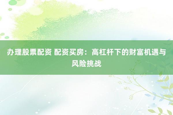 辦理股票配資 配資買房：高杠桿下的財富機遇與風(fēng)險挑戰(zhàn)